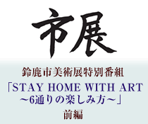鈴鹿市美術展特別番組「STAY HOME WITH ART〜6通りの楽しみ方〜」前編